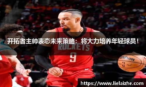 开拓者主帅表态未来策略：将大力培养年轻球员！