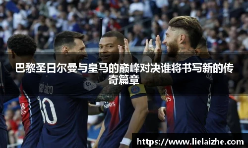 巴黎圣日尔曼与皇马的巅峰对决谁将书写新的传奇篇章