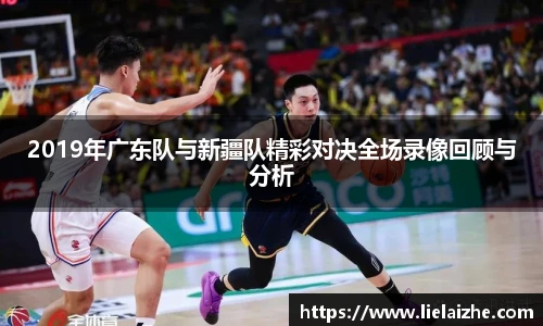 2019年广东队与新疆队精彩对决全场录像回顾与分析