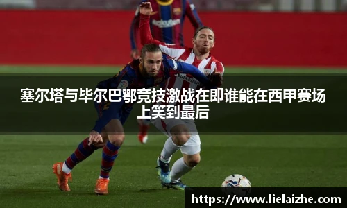 塞尔塔与毕尔巴鄂竞技激战在即谁能在西甲赛场上笑到最后