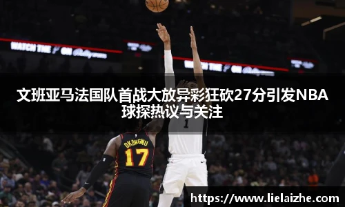 文班亚马法国队首战大放异彩狂砍27分引发NBA球探热议与关注