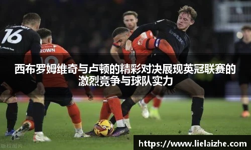 西布罗姆维奇与卢顿的精彩对决展现英冠联赛的激烈竞争与球队实力