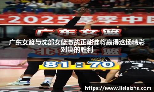 广东女篮与沈部女篮激战正酣谁将赢得这场精彩对决的胜利