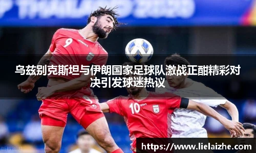 乌兹别克斯坦与伊朗国家足球队激战正酣精彩对决引发球迷热议