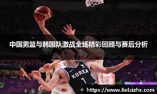 中国男篮与韩国队激战全场精彩回顾与赛后分析