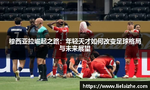 穆西亚拉崛起之路：年轻天才如何改变足球格局与未来展望