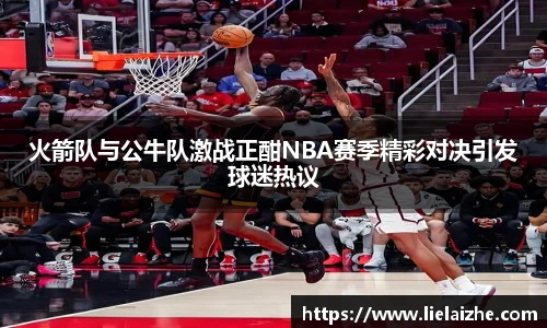 火箭队与公牛队激战正酣NBA赛季精彩对决引发球迷热议