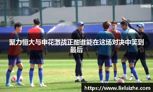 聚力恒大与申花激战正酣谁能在这场对决中笑到最后