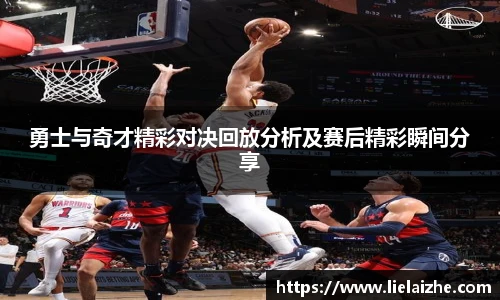 勇士与奇才精彩对决回放分析及赛后精彩瞬间分享
